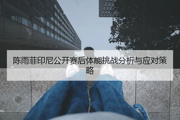 陈雨菲印尼公开赛后体能挑战分析与应对策略