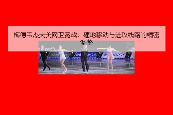 梅德韦杰夫美网卫冕战：硬地移动与进攻线路的精密调整