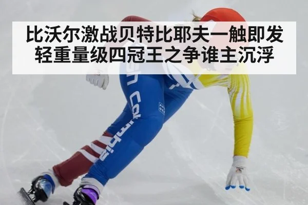 比沃尔激战贝特比耶夫一触即发 轻重量级四冠王之争谁主沉浮